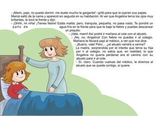 - ¡Mami, papi, no puedo dormir, me duele mucho la garganta! –gritó para que la oyeran sus papás.
Mamá saltó de la cama y apareció en seguida en su habitación. Al ver que Angelina tenía los ojos muy
brillantes, le tocó la frente y dijo:
- ¡Ohhh, mi niña! ¡Tienes fiebre! Estás malita; pero, tranquila, pequeña, no pasa nada. Te pondré un
p a ñ o d e agua fría en la frente para que te baje la fiebre y puedas descansar
un poquito.
- ¡Vale, mami! Así podré ir mañana al cole con el abuelo.
- ¡No, no, Angelina! Con fiebre no puedes ir al colegio.
Mañana te llevará papi al médico, a ver qué nos dice.
- ¡Bueno, vale! Pero… ¿el abuelo vendrá a verme?
La madre, sorprendida por el interés que tenía su hija
por ir al colegio, no sabía que, en realidad, lo que
Angelina no quería perderse era el camino con su
abuelo para ir al cole.
- Sí, claro. Cuando vuelvas del médico, le diremos al
abuelo que se quede contigo, si quiere.
 