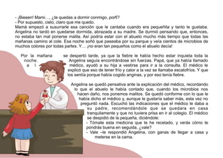 - ¡Bieeen! Mami…, ¿te quedas a dormir conmigo, porfi?
- Por supuesto, cielo, claro que me quedo.
Mamá empezó a susurrarle esa canción que le cantaba cuando era pequeñita y tanto le gustaba.
Angelina no tardó en quedarse dormida, abrazada a su madre. Se durmió pensando que, entonces,
no estaba tan mal ponerse malita. Así podría estar con el abuelo mucho más tiempo que todas las
mañanas camino al cole. Esa noche soñó que paseaba por su parque y veía cientos de microbios de
muchos colores por todas partes. Y… ¡no eran tan pequeños como el abuelo decía!
Por la mañana se despertó tarde, ya que la fiebre le había hecho estar inquieta toda la
noche. Angelina seguía encontrándose sin fuerzas. Papá, que ya había llamado
a l médico, ayudó a su hija a vestirse para ir a la consulta. El médico le
explicó que eso de tener frío y calor a la vez se llamaba escalofríos. Y que
los sentía porque había cogido anginas, y por eso tenía fiebre.
Angelina se quedó pensativa ante la explicación del médico, recordando
lo que el abuelo le había contado que, cuando los microbios nos
hacen daño, nos ponemos malitos. Se quedó conforme con lo que le
había dicho el médico y, aunque le gustaría saber más, esta vez no
preguntó nada. Escuchó las indicaciones que el médico le daba a
su padre, recomendándole que se quedara en casa
tranquilamente y que no tuviera prisa en ir al colegio. El médico
se despidió de la pequeña, diciéndole:
- Tómate esta medicina que te he recetado, y verás cómo te
pondrás buena en seguida, ¿vale?
- Vale –le respondió Angelina, con ganas de llegar a casa y
meterse en la cama.
 