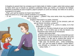 A Angelina le pareció bien los consejos que le había dado el médico a papá, sobre todo porque papá
le había dicho que el abuelo se quedaría cuidándola hasta que mamá y él volvieran de trabajar.
Mientras la pequeña se puso el pijama, papá le preparó un zumo de naranja. Se metió en la cama, y
le preguntó a su padre:
- Papi, ¿por qué las anginas me hacen tener fiebre?
Papá se sentó en su cama e intentó contestar a su pregunta:
- A ver, mi niña, cómo te explico… ¿Sabes? Hay unos seres vivos muy pequeñitos
que no vemos…
Angelina interrumpió a su padre, diciendo:
- Sí, papi, sí. Los conozco, bueno, no los conozco, pero sé
que se llaman microbios, ¿a que sí?
- ¡Muy bien, pequeña! Y tú, ¿cómo lo sabes, te lo han
enseñado en el cole?
- No, papi, no. Ha sido el abuelo el que me ha hablado
de ellos. Y me ha dicho que un día me llevará a su
laboratorio para verlos en el microscopio.
- ¡Genial, qué buena idea!
El padre tocó la frente de su hija y comprobó que aún
tenía fiebre. Le dio la medicina con un poco de zumo
de naranja y le dijo que le vendría bien dormir un
poquito para que su cuerpo se fuera recuperando.
- Vale, papi, me dormiré, pero… antes contéstame,
porfi: ¿por qué me duele la cabeza y tengo fiebre?,
¿ha entrado un microbio en mi cuerpo y por eso
estoy malita…?
 