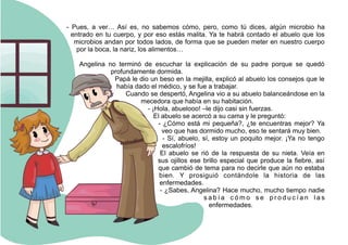 - Pues, a ver… Así es, no sabemos cómo, pero, como tú dices, algún microbio ha
entrado en tu cuerpo, y por eso estás malita. Ya te habrá contado el abuelo que los
microbios andan por todos lados, de forma que se pueden meter en nuestro cuerpo
por la boca, la nariz, los alimentos…
Angelina no terminó de escuchar la explicación de su padre porque se quedó
profundamente dormida.
Papá le dio un beso en la mejilla, explicó al abuelo los consejos que le
había dado el médico, y se fue a trabajar.
Cuando se despertó, Angelina vio a su abuelo balanceándose en la
mecedora que había en su habitación.
- ¡Hola, abuelooo! –le dijo casi sin fuerzas.
El abuelo se acercó a su cama y le preguntó:
- ¿Cómo está mi pequeña?, ¿te encuentras mejor? Ya
veo que has dormido mucho, eso te sentará muy bien.
- Sí, abuelo, sí, estoy un poquito mejor. ¡Ya no tengo
escalofríos!
El abuelo se rió de la respuesta de su nieta. Veía en
sus ojillos ese brillo especial que produce la fiebre, así
que cambió de tema para no decirle que aún no estaba
bien. Y prosiguió contándole la historia de las
enfermedades.
- ¿Sabes, Angelina? Hace mucho, mucho tiempo nadie
s a b í a c ó m o s e p r o d u c í a n l a s
enfermedades.
 