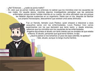 - ¿No? Entonces…, ¿nadie se ponía malito?
- Sí, claro que se ponían malitos, pero entonces no sabían que los microbios eran los causantes de
sus males. En aquella época, mientras algunos investigadores pensaban que las personas
enfermaban porque tenían heridas internas en su cuerpo, los otros afirmaban que era porque
les faltaban algunas sustancias en su organismo. Hasta que un día, después de fabricar
sus propios microscopios, descubrieron que existían unos seres diminutos.
Fue un francés, llamado Louis Pasteur, quien empezó a relacionar a esos
pequeños seres con las enfermedades. Louis Pasteur hizo varios
experimentos con los que demostró que tenía razón, y, desde entonces,
sabemos que los microbios son los causantes de las enfermedades.
Angelina escuchaba al abuelo con tanto interés que se olvidaba de que estaba
enferma. El abuelo, pensando que igual tenía hambre, le dijo:
- ¿Qué te parece si nos tomamos un poco de sopa calentita, te apetece?
- Vale, abuelo, aunque no tengo mucha hambre.
 