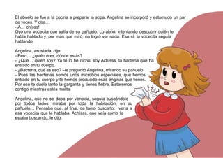 El abuelo se fue a la cocina a preparar la sopa. Angelina se incorporó y estornudó un par
de veces. Y otra…
-¡A… chísss!
Oyó una vocecita que salía de su pañuelo. Lo abrió, intentando descubrir quién le
había hablado y, por más que miró, no logró ver nada. Eso sí, la vocecita seguía
hablando.
Angelina, asustada, dijo:
- Pero… ¿quién eres, dónde estás?
- ¿Que… quién soy? Ya te lo he dicho, soy Achísss, la bacteria que ha
entrado en tu cuerpo.
- ¿Bacteria, qué es eso? –le preguntó Angelina, mirando su pañuelo.
- Pues las bacterias somos unos microbios especiales, que hemos
entrado en tu cuerpo y te hemos producido esas anginas que tienes.
Por eso te duele tanto la garganta y tienes fiebre. Estaremos
contigo mientras estés malita.
Angelina, que no se daba por vencida, seguía buscándole
por todos lados: miraba por toda la habitación, en su
pañuelo… Pensaba que, al final, de tanto buscarlo, vería a
esa vocecita que le hablaba. Achísss, que veía cómo le
estaba buscando, le dijo:
 