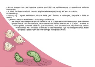 - No me busques más, ¡es imposible que me veas! Sólo me podrías ver con un aparato que se llama
microscopio.
- Sí, lo sé, mi abuelo me lo ha contado. Algún día te veré porque voy a ir a su laboratorio.
Achísss le dijo:
- Uyyy, uy, uy…, sigues teniendo un poco de fiebre, ¿eh? Pero no te preocupes, pequeña, la fiebre es
buena.
- ¿Buena, cómo va a ser buena? Si no tengo casi fuerzas…
- Que tengas fiebre significa que las defensas de tu cuerpo están luchando contra esa infección
que te hemos causado nosotras, las bacterias que hemos entrado en tu cuerpo. La fiebre es
buena para ti. Además, cada vez que estornudas, esos microbios que hay dentro de ti salen
de tu cuerpo. Así, con cada estornudo, tú vas mejorando y yo voy desapareciendo, hasta
que poco a poco dejaré de estar contigo –le explicó Achísss.
 