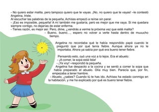 - No quiero estar malita, pero tampoco quiero que te vayas. ¡No, no quiero que te vayas! –le contestó
Angelina, triste.
Al escuchar las palabras de la pequeña, Achísss empezó a reírse sin parar.
- ¡Eso es imposible, pequeña! A mí también me gustaría, pero es mejor que me vaya. Si me quedara
siempre contigo, no dejarías de estar enferma.
- Tienes razón, es mejor así. Pero, dime, ¿vendrás a verme la próxima vez que esté malita?
- Bueno, bueno…, espero no volver a verte hasta dentro de muuucho
tiempo.
Angelina no recordaba qué le había respondido papá cuando le
preguntó que por qué tenía fiebre. Aunque ahora ya no le
importaba. Ahora ya sabía por qué era bueno tener fiebre.
Pensando esto, oyó una voz a lo lejos. Era el abuelo:
- ¡A comer, la sopa está lista!
- ¡Ya voy! –respondió la pequeña.
Angelina fue despacito a la cocina y se sentó a comer la sopa que
había preparado el abuelo. Olía muy bien. Parecía que, por fin,
empezaba a tener hambre.
- Abuelo, ¿sabes? Cuando tú te has ido, Achísss ha estado conmigo en
la habitación, y me ha explicado por qué es bueno tener fiebre.
 