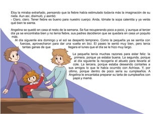 Eloy la miraba extrañado, pensando que la fiebre había estimulado todavía más la imaginación de su
nieta. Aun así, disimuló, y asintió:
- Claro, claro. Tener fiebre es bueno para nuestro cuerpo. Anda, tómate la sopa calentita y ya verás
qué bien te sienta.
Angelina se quedó en casa el resto de la semana. Se fue recuperando poco a poco, y aunque al tercer
día ya se encontraba bien y no tenía fiebre, sus padres decidieron que se quedara en casa un poquito
más.
Al día siguiente era domingo y el sol se despertó temprano. Como la pequeña ya se sentía con
fuerzas, aprovecharon para dar una vuelta en bici. El paseo le sentó muy bien, pero tenía
tantas ganas de que llegara el lunes que el día se le hizo muy largo.
La pequeña tenía muchas razones para estar feliz: la
primera, porque ya estaba buena. La segunda, porque
al día siguiente la recogería el abuelo para llevarla al
cole. La tercera, porque estaba deseando contarles a
sus amigos lo que le había ocurrido con Achísss. Y, por
último, porque dentro de poco sería su cumpleaños. A
Angelina le encantaba preparar su tarta de cumpleaños con
papá y mamá.
 