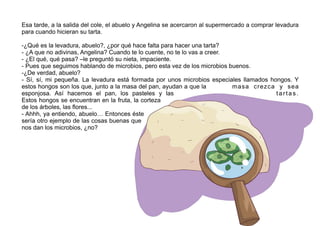 Esa tarde, a la salida del cole, el abuelo y Angelina se acercaron al supermercado a comprar levadura
para cuando hicieran su tarta.
-¿Qué es la levadura, abuelo?, ¿por qué hace falta para hacer una tarta?
- ¿A que no adivinas, Angelina? Cuando te lo cuente, no te lo vas a creer.
- ¿El qué, qué pasa? –le preguntó su nieta, impaciente.
- Pues que seguimos hablando de microbios, pero esta vez de los microbios buenos.
-¿De verdad, abuelo?
- Sí, sí, mi pequeña. La levadura está formada por unos microbios especiales llamados hongos. Y
estos hongos son los que, junto a la masa del pan, ayudan a que la masa crezca y sea
esponjosa. Así hacemos el pan, los pasteles y las tartas.
Estos hongos se encuentran en la fruta, la corteza
de los árboles, las flores...
- Ahhh, ya entiendo, abuelo… Entonces éste
sería otro ejemplo de las cosas buenas que
nos dan los microbios, ¿no?
 