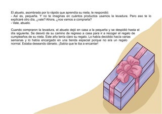 El abuelo, asombrado por lo rápido que aprendía su nieta, le respondió:
- Así es, pequeña. Y no te imaginas en cuántos productos usamos la levadura. Pero eso te lo
explicaré otro día, ¿vale? Ahora, ¿nos vamos a comprarla?
- Vale, abuelo.
Cuando compraron la levadura, el abuelo dejó en casa a la pequeña y se despidió hasta el
día siguiente. Se desvió de su camino de regreso a casa para ir a recoger el regalo de
cumpleaños de su nieta. Este año tenía claro su regalo. Lo había decidido hacía varias
semanas y lo había encargado en una tienda especial porque no era un regalo
normal. Estaba deseando dárselo. ¡Sabía que le iba a encantar!
 
