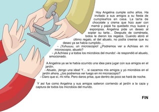Hoy Angelina cumple ocho años. Ha
invitado a sus amigos a su fiesta de
cumpleaños en casa. La tarta de
chocolate y crema que hizo ayer con
mamá y papá ha quedado muy suave y
esponjosa. Angelina pide un deseo al
soplar su tarta… Después de comérsela,
todos le dieron los regalos. Cuando abrió el
último regalo, el del abuelo, no podía creerse que su
deseo ya se había cumplido…
- ¡Yuhuuuu, un microscopio! ¿Podremos ver a Achísss en mi
microscopio, abuelo?
- ¡A Achísss y a todos los microbios del mundo! –le respondió el abuelo,
emocionado.
A Angelina ya se le había ocurrido una idea para jugar con sus amigos en el
jardín.
- Abuelo, ¡tengo una idea! Y… si cazamos mis amigos y yo microbios en el
jardín ahora, ¿los podremos ver luego en mi microscopio?
- Claro que sí, mi niña. Pero daros prisa, que dentro de poco se hará de noche.
Y así fue como Angelina y sus amigos salieron corriendo al jardín a la caza y
captura de todos los microbios del mundo.
FIN
 