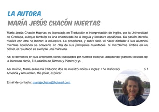 María Jesús Chacón Huertas es licenciada en Traducción e Interpretación de Inglés, por la Universidad
de Granada, aunque también es una enamorada de la lengua y literatura españolas. Su pasión literaria
rivaliza con otra no menor: la educativa. La enseñanza, y sobre todo, el hacer disfrutar a sus alumnos
mientras aprenden se convierte en otra de sus principales cualidades. Si mezclamos ambas en un
cóctel, el resultado es siempre una maravilla.
Así lo demostró en sus anteriores libros publicados por nuestra editorial, adaptando grandes clásicos de
la literatura como, El Lazarillo de Tormes y Platero y yo.
Así mismo, María Jesús ha traducido dos de nuestros libros a inglés: The discovery o f
America y Amundsen, the polar, explorer.
Email de contacto: mariajechahu@hotmail.com
la Autora
maría jesús chacón huertas
 