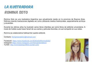 Romina Soto es una ilustradora Argentina que actualmente reside en la provincia de Buenos Aires.
Disfruta creando ilustraciones digitales así como utilizando medios tradicionales, especialmente acrílicos
y acuarelas.
Durante los últimos años ha ilustrado varios libros infantiles así como libros de editorial universitaria. A
modo de hobbie suele hacer fanart de sus series y películas favoritas, el cual comparte en sus redes.
Romina es colaboradora habitual de nuestra editorial.
Contacto: flyhighdandelion@hotmail.com
Facebook: https://www.facebook.com/ElArteDeRominaSoto/
Instagram:https://www.instagram.com/flyhighdandelion/
Tumblr: http://rominasotoportfolio.tumblr.com/
la ilustradora
romina soto
 