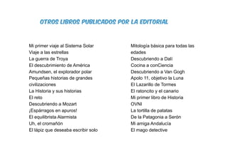 otros libros publicados por la editorial
Mi primer viaje al Sistema Solar
Viaje a las estrellas
La guerra de Troya
El descubrimiento de América
Amundsen, el explorador polar
Pequeñas historias de grandes
civilizaciones
La Historia y sus historias
El reto
Descubriendo a Mozart
¡Espárragos en apuros!
El equilibrista Alarmista
Uh, el cromañón
El lápiz que deseaba escribir solo
Mitología básica para todas las
edades
Descubriendo a Dalí
Cocina a conCiencia
Descubriendo a Van Gogh
Apolo 11, objetivo la Luna
El Lazarillo de Tormes
El ratoncito y el canario
Mi primer libro de Historia
OVNI
La tortilla de patatas
De la Patagonia a Serón
Mi amiga Andalucía
El mago detective
 
