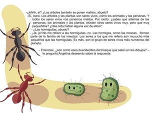 -¿Ahhh, sí? ¿Los árboles también se ponen malitos, abuelo?
-Sí, claro. Los árboles y las plantas son seres vivos, como los animales y las personas. Y
todos los seres vivos nos ponemos malitos. Por cierto, ¿sabes que además de las
personas, los animales y las plantas, existen otros seres vivos muy, pero que muy
pequeñitos? ¿Has oído hablar alguna vez de ellos?
- ¿Las hormiguitas, abuelo?
- ¡Je, je! No me refiero a las hormiguitas, no. Las hormigas, como las moscas, forman
parte de la familia de los insectos. Los seres a los que me refiero son muuucho más
pequeños que las hormiguitas. Es más, son el grupo de seres vivos más numeroso del
planeta.
- Entonces, ¿son como esos duendecillos del bosque que salen en los dibujos? –
le preguntó Angelina deseando saber la respuesta.
 
