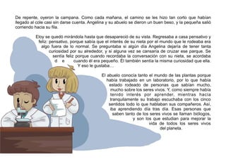 De repente, oyeron la campana. Como cada mañana, el camino se les hizo tan corto que habían
llegado al cole casi sin darse cuenta. Angelina y su abuelo se dieron un buen beso, y la pequeña salió
corriendo hacia su fila.
Eloy se quedó mirándola hasta que desapareció de su vista. Regresaba a casa pensativo y
feliz: pensativo, porque sabía que el interés de su nieta por el mundo que le rodeaba era
algo fuera de lo normal. Se preguntaba si algún día Angelina dejaría de tener tanta
curiosidad por su alrededor, y si alguna vez se cansaría de cruzar ese parque. Se
sentía feliz porque cuando recordaba la conversación con su nieta, se acordaba
d e cuando él era pequeño. Él también sentía la misma curiosidad que ella.
Y eso le gustaba…
El abuelo conocía tanto el mundo de las plantas porque
había trabajado en un laboratorio, por lo que había
estado rodeado de personas que sabían mucho,
mucho sobre los seres vivos. Y, como siempre había
tenido interés por aprender, mientras hacía
tranquilamente su trabajo escuchaba con los cinco
sentidos todo lo que hablaban sus compañeros. Así,
iba aprendiendo día tras día. Esas personas que
saben tanto de los seres vivos se llaman biólogos,
y son los que estudian para mejorar la
vida de todos los seres vivos
del planeta.
 
