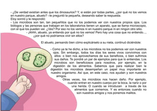 - ¿De verdad existían antes que los dinosaurios? Y, si están por todas partes, ¿por qué no los vemos
en nuestro parque, abuelo? –le preguntó la pequeña, deseando saber la respuesta.
Eloy sonrió y le respondió:
- Los microbios son tan, tan pequeñitos que no los podemos ver con nuestros propios ojos. Los
biólogos y las personas que trabajan en los laboratorios tienen un aparato, que se llama microscopio,
con el que los pueden ver. ¿Ves? Por eso no los vemos ni en nuestro parque ni en ningún otro sitio.
- ¡Ahhh, abuelo, ya entiendo por qué no los vemos! Pero hay una cosa que no entiendo...,
¿por qué no podríamos vivir sin ellos?
El abuelo, pensando bien cómo explicárselo a su nieta, continuó diciéndole:
- Como ya te he dicho, a los microbios no los podemos ver con nuestros
ojos. Sin embargo, todos los días los seres vivos convivimos con
ellos: o bien nos aprovechamos de sus beneficios, o bien sufrimos
sus daños. Te pondré un par de ejemplos para que lo entiendas. Los
microbios son beneficiosos para nosotros, por ejemplo, en la
digestión de los alimentos. Sabemos que para realizar bien la
digestión los microbios desempeñan un papel muy importante en
nuestro organismo. Así que, en este caso, nos ayudan y son nuestros
amigos.
Otras veces, los microbios nos hacen daño. Por ejemplo,
cuando entran en nuestro cuerpo por la boca, la nariz o por
una herida. O cuando se introducen a través de los
alimentos que comemos. Y es entonces cuando no
son nuestros amigos y nos ponemos malitos.
 