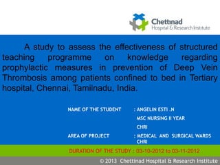 S.Vimala
j
NAME OF THE STUDENT : ANGELIN ESTI .N
MSC NURSING II YEAR
CHRI
AREA OF PROJECT : MEDICAL AND SURGICAL WARDS
CHRI
DURATION OF THE STUDY : 03-10-2012 to 03-11-2012
© 2009 Chettinad Hospital & Research Institute© 2013 Chettinad Hospital & Research Institute
A study to assess the effectiveness of structured
teaching programme on knowledge regarding
prophylactic measures in prevention of Deep Vein
Thrombosis among patients confined to bed in Tertiary
hospital, Chennai, Tamilnadu, India.
 