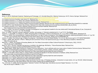 Reference
Bruns, A. (2010). Distributed Creativity: Filesharing and Produsage. In S. Sonvilla-Weiss (Ed.), Mashup
Cultures (pp. 24-37). Vienna: Springer. Retrieved from
http://snurb.info/files/2010/Distributed%20Creativity%20-%20Filesharing%20and%20Produsage.pdf
CC Creative Commons Australia. Learn about CC. Retrieved from http://creativecommons.org.au/
CC Creative Commons. (n..d.) About The Licenses. Retrieved from http://creativecommons.org/licenses/
CC Creative Commons (n.d.). Explore the Creative Commons licenses. Retrieved from
http://creativecommons.org/choose/
CC Creative Commons. (n.d.). Finding Creative Commons lincesed materials. Retrived from
http://creativecommons.org.au/learn/fact-sheets/find-cc-materials/
CC Wiki. (2010). Case Studies/Open clip art library. Retrieved from
https://wiki.creativecommons.org/Case_Studies/Open_clip_art_library
CC Creative commons. (n.d.). How to attribute Creative Commons licensed materials. Retrieved from
http://creativecommons.org.au/learn/fact-sheets/attribution/
Geach, N. (2009). The future of copyright in the age of convergence: Is a new approach needed for the new
media world? International Review of Law, Computers & Technology, 23 (1–2), pp. 131–142. Routhledge
Gray, J.A. (2008). Television unboxed: expansion, overflow, and synergy. In Television entertainment ch. 3, pp
73-101. Routhledge
Governor, J., Hincheliffe, D. & Nickull, D. (2009). Dissecting Web 2.0 Examples. In Web 2.0 Architectures. Ch.
3, pp. 29-64. O’Reilly Media. Sebastopol CA
Jenkins, H. (2006). Pop cosmopolitanism: mapping cultural flows in an age of media convergence. Fans
bloggers and gamers: exploring participatory culture, ch. 7 pp 152-172 New York University Press.
Retrieved from http://edocs.library.curtin.edu.au/eres_display.cgi?url=dc60263987.pdf
 