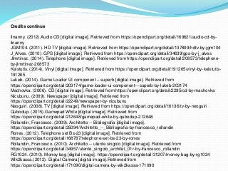 Credits continue
Ilnanny. (2012).Audio CD [digital image]. Retrieved from https://openclipart.org/detail/169621/audio-cd-by-
ilnanny
JGM104. (2011). HD TV [digital image]. Retrieved from https://openclipart.org/detail/137809/hdtv-by-jgm104
J_Alves. (2010). GPS [digital image]. Retrieved from https://openclipart.org/detail/34639/gps-by-j_alves
Jlmrtinez. (2014). Telephone [digital image]. Retrieved from https://openclipart.org/detail/208573/telephone-
by-jlmrtinez-208573
Keistutis. (2014). Vinyl [digital image]. Retrieved from https://openclipart.org/detail/191265/vinyl-by-keistutis-
191265
Lukeb. (2014). Game Loader UI component – superb [digital image]. Retrieved from
https://openclipart.org/detail/203174/game-loader-ui-component---superb-by-lukeb-203174
Machovka. (2006). CD [digital image]. Retrieved from https://openclipart.org/detail/2295/cd-by-machovka
Nicubunu. (2009). Newspaper [digital image]. Retrieved from
https://openclipart.org/detail/22249/newspaper-by-nicubunu
Neoguiri. (2008). TV [digital image]. Retrieved from https://openclipart.org/detail/16136/tv-by-neoguiri
Qubodup. (2015).Gamepad White [digital image]. Retrieved from
https://openclipart.org/detail/212648/gamepad-white-by-qubodup-212648
Rollandin, Francesco. (2009). Architetto -- Bibliografia [digital image].
https://openclipart.org/detail/25094/Architetto_--_Bibliografia-by-francesco_rollandin
Rones. (2012). Telephone set Bs-23 [digital image]. Retrieved from
https://openclipart.org/detail/168787/telephone-set-bs-23-by-rones
Rollandin, Francesco. (2010). Architetto -- utente singolo [digital image]. Retrieved from
https://openclipart.org/detail/34957/utente_singolo_architet_01r-by-francesco_rollandin
RG1024. (2010). Money bag [digital image]. https://openclipart.org/detail/31207/money-bag-by-rg1024
Wik2kassa.(2012). Digital Camera [digital image].Retrieved from
https://openclipart.org/detail/171090/digital-camera-by-wik2kassa-171090
 