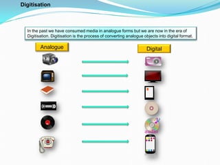 In the past we have consumed media in analogue forms but we are now in the era of
Digitisation. Digitisation is the process of converting analogue objects into digital format.
Analogue Digital
Digitisation
 