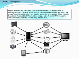 Media convergence is the coming together of different technologies as a result of
digitisation. In Henry Jenkins’ view, it gives us the opportunity to develop new skills, new
ways of transmitting information, new creative genres and new modes to deliver education
to students. He argued that it “is more than simply a technological shift”. Convergence
allows one media product to perform many different tasks.
Media Convergence
 