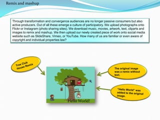 Through transformation and convergence audiences are no longer passive consumers but also
active producers. Out of all these emerge a culture of participatory. We upload photographs onto
Flickr or Instagram (photo sharing sites). We download music, movies, artwork, text, cliparts and
images to remix and mashup. We then upload our newly created piece of work onto social media
website such as SlideShare, Vimeo, or YouTube. How many of us are familiar or even aware of
copyright and individual properties law?
Hello World!
Remix and mashup
 