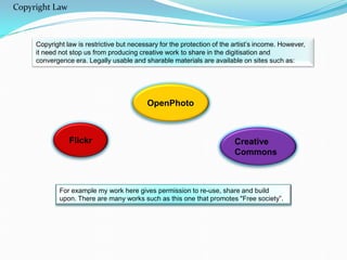 Copyright law is restrictive but necessary for the protection of the artist’s income. However,
it need not stop us from producing creative work to share in the digitisation and
convergence era. Legally usable and sharable materials are available on sites such as:
Flickr
For example my work here gives permission to re-use, share and build
upon. There are many works such as this one that promotes "Free society”.
OpenPhoto
Creative
Commons
Copyright Law
 