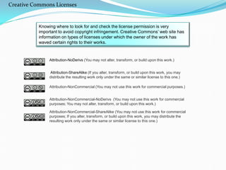 Knowing where to look for and check the license permission is very
important to avoid copyright infringement. Creative Commons’ web site has
information on types of licenses under which the owner of the work has
waved certain rights to their works.
Attribution-NoDerivs (You may not alter, transform, or build upon this work.)
Attribution-ShareAlike (If you alter, transform, or build upon this work, you may
distribute the resulting work only under the same or similar license to this one.)
Attribution-NonCommercial (You may not use this work for commercial
purposes.)
Attribution-NonCommercial-NoDerivs (You may not use this work for commercial
purposes; You may not alter, transform, or build upon this work.)
Attribution-NonCommercial-ShareAlike (You may not use this work for
commercial purposes; If you alter, transform, or build upon this work, you may
distribute the resulting work only under the same or similar license to this one.)
Creative Commons Licenses
 