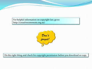 For helpful information on copyright law, go to:
http://creativecommons.org.au/
Don’t
forget!
Do the right thing and check for copyright permission before you download or copy.
 