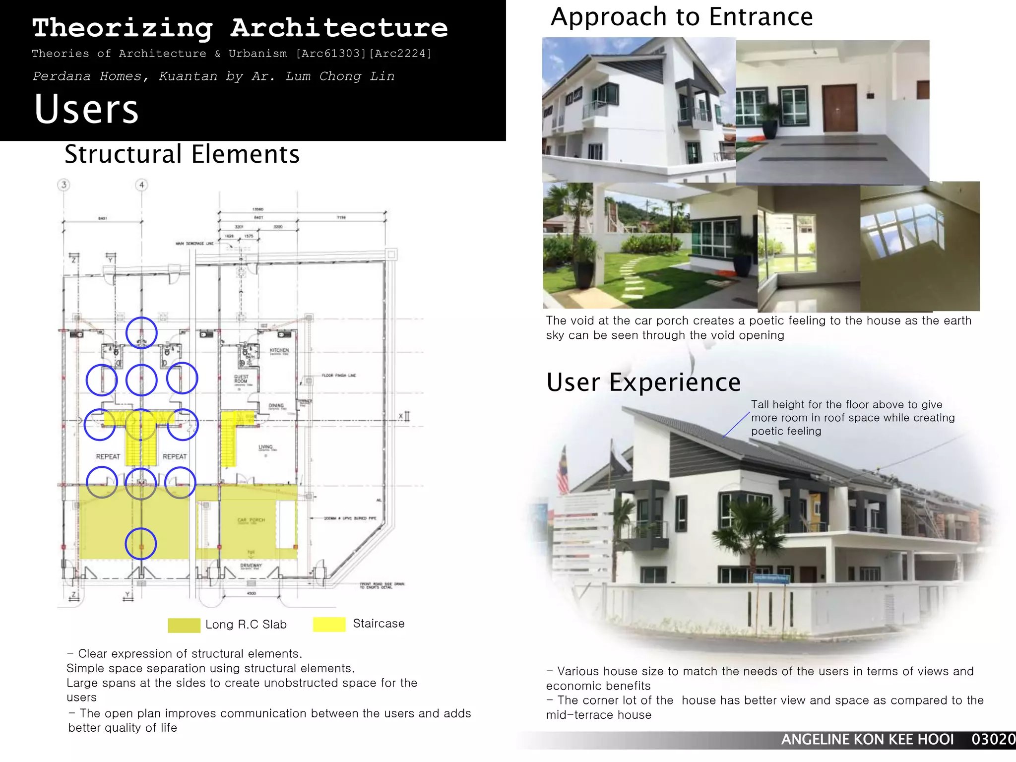 Theorizing Architecture 
Theories of Architecture & Urbanism [Arc61303][Arc2224] 
Perdana Homes, Kuantan by Ar. Lum Chong Lin 
Users 
Structural Elements 
User Experience 
- Clear expression of structural elements. 
Simple space separation using structural elements. 
Large spans at the sides to create unobstructed space for the 
users 
Approach to Entrance 
Tall height for the floor above to give 
more room in roof space while creating 
poetic feeling 
- Various house size to match the needs of the users in terms of views and 
economic benefits 
- The corner lot of the house has better view and space as compared to the 
mid-terrace house 
ANGELINE KON KEE HOOI 0302068 
Long R.C Slab Staircase 
The void at the car porch creates a poetic feeling to the house as the earth 
sky can be seen through the void opening 
- The open plan improves communication between the users and adds 
better quality of life 
