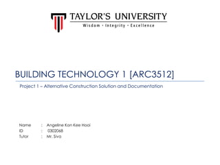 BUILDING TECHNOLOGY 1 [ARC3512]
Name : Angeline Kon Kee Hooi
ID : 0302068
Tutor : Mr. Siva
Project 1 – Alternative Construction Solution and Documentation
 