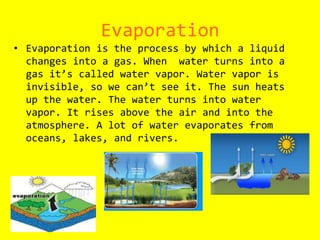 EvaporationEvaporation is the process by which a liquid changes into a gas. When  water turns into a gas it’s called water vapor. Water vapor is invisible, so we can’t see it. The sun heats up the water. The water turns into water vapor. It rises above the air and into the atmosphere. A lot of water evaporates from oceans, lakes, and rivers. 