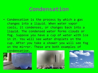 CondensationCondensation is the process by which a gas changes into a liquid. When water vapor cools, it condenses, or changes back into a liquid. The condensed water forms clouds or fog. Suppose you have a cup of water with ice in it. You will see water droplets on the cup. After you take a shower you will see fog on the mirror. These are both examples of condensation. 