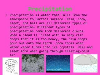 PrecipitationPrecipitation is water that falls from the atmosphere to Earth’s surface. Rain, snow, sleet, and hail are all different types of precipitation. Different types of precipitation come from different clouds. When a cloud is filled with so many rain drops that it is too heavy, the rain drops pour out onto the Earth. Snow forms when water vapor turns into ice crystals. Hail and sleet form when going through freezing-cold air.  
