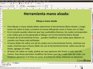 Herramienta mano alzada:
Dibujo a mano alzada
• Para dibujar a mano alzada debes seleccionar la herramienta Mano Alzada y luego
haces clic sobre la hoja y arrastras el mouse dibujando como si fuese con un lápiz.
• En el corazón puedes observar que hay cuadraditos blancos, los cuales corresponden
a los nodos que se han generado al dibujar con la herramienta Mano Alzada .
• A través de la herramienta Forma , puedes modificar esos nodos para obtener un
corazón con líneas más estilizadas.
• Si haces doble clic sobre uno de los nodos con la herramienta Forma , eliminas ese
nodo; mientras que si haces doble clic con la herramienta Forma sobre una de las
líneas, agregas un nodo.
• Al hacer clic sobre un nodo, podrás ver que aparecen dos líneas a cada lado del
mismo. Esas líneas permiten modificar las líneas que hay a cada lado del nodo. Los
tiradores aparecen si la línea es curva. Si la línea es recta, entonces no aparecen.
 