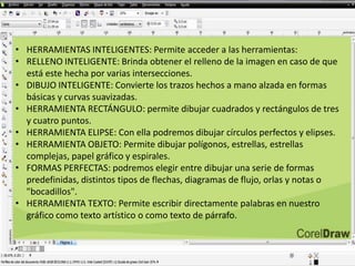 • HERRAMIENTAS INTELIGENTES: Permite acceder a las herramientas:
• RELLENO INTELIGENTE: Brinda obtener el relleno de la imagen en caso de que
está este hecha por varias intersecciones.
• DIBUJO INTELIGENTE: Convierte los trazos hechos a mano alzada en formas
básicas y curvas suavizadas.
• HERRAMIENTA RECTÁNGULO: permite dibujar cuadrados y rectángulos de tres
y cuatro puntos.
• HERRAMIENTA ELIPSE: Con ella podremos dibujar círculos perfectos y elipses.
• HERRAMIENTA OBJETO: Permite dibujar polígonos, estrellas, estrellas
complejas, papel gráfico y espirales.
• FORMAS PERFECTAS: podremos elegir entre dibujar una serie de formas
predefinidas, distintos tipos de flechas, diagramas de flujo, orlas y notas o
"bocadillos".
• HERRAMIENTA TEXTO: Permite escribir directamente palabras en nuestro
gráfico como texto artístico o como texto de párrafo.
 