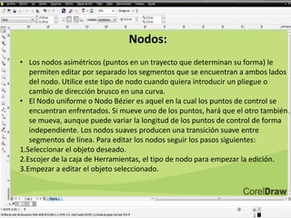 Nodos:
• Los nodos asimétricos (puntos en un trayecto que determinan su forma) le
permiten editar por separado los segmentos que se encuentran a ambos lados
del nodo. Utilice este tipo de nodo cuando quiera introducir un pliegue o
cambio de dirección brusco en una curva.
• El Nodo uniforme o Nodo Bézier es aquel en la cual los puntos de control se
encuentran enfrentados. Si mueve uno de los puntos, hará que el otro también
se mueva, aunque puede variar la longitud de los puntos de control de forma
independiente. Los nodos suaves producen una transición suave entre
segmentos de línea. Para editar los nodos seguir los pasos siguientes:
1.Seleccionar el objeto deseado.
2.Escojer de la caja de Herramientas, el tipo de nodo para empezar la edición.
3.Empezar a editar el objeto seleccionado.
 