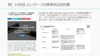 J-KISS は 500 Startups Japan が作った投資契約書の⼀
つです。主な交渉ポイントは「バリュエーションキャッ
プ」「ディスカウント」の 2 つのみになる場合が多いと
思います。詳しくは弁護⼠等に聞いて下さい。
http:/...