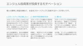 個⼈の趣味と実益を兼ねて、お⾦をスタートアップに投資するケースが多いです。
14
エンジェル投資家が投資するモチベーション
1.スタートアップを応援したい
スタートアップをしてきた⼈は
スタートアップのことが好きで、
次の世代のスタートアップを応
援したいという⼈はたくさんい
ます。芸術家にとってのパトロ
ンのようなものでもあります。
また元起業家は、⾃分の経験を
次の世代に役⽴ててもらおうと
善意で応援するケースも多々あ
ります。
2. 技術や特定領域が好き
スタートアップは優れた技術を
持つケースが多いです。そして
その最先端の技術が好きだから、
技術⼒のあるスタートアップを
応援したいという⼈もたくさん
います。
同様に、特定のビジネスの領域
を盛り上げたい、という意思を
持ってその領域のエンジェル投
資をする⼈もいます。
3. 儲かる
スタートアップへのお⾦は寄付
⾦ではなく、投資として⾏われ
ることが多いです（後述）。そ
してエンジェル投資は、当たれ
ば数⼗倍のリターンをもたらし
ます。
その他、エンジェル投資をする
ことで税制上の優遇もあります。
 