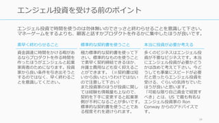 エンジェル投資で時間を使うのは勿体無いのでさっさと終わらせることを意識して下さい。
マネーゲームをするよりも、顧客と話すかプロダクトを作るかに集中したほうが良いです。
34
エンジェル投資を受ける前のポイント
素早く終わらせること
資⾦調達に時間をかける暇があ
るならプロダクトを作る時間を
作ったほうがエンジェルと起業
家両者のためになります。投資
家から良い条件を引き出そうと
するのではなく、早く終わるこ
とを意識してください。
標準的な契約書を使うこと
極⼒標準的な契約書を使って下
さい。標準的なものを使うこと
で素早く契約締結できるほか、
弁護⼠費⽤なども安く抑えるこ
とができます。（※契約書は短
いから良いというわけではない
ので注意して下さい）
また投資家のほうが投資に関し
ては経験も情報量も上なので、
契約を下⼿に変更すると起業家
側が不利になることが多いです。
標準的な契約書を使うことであ
る程度それを避けられます。
本当に投資が必要か考える
多くのビジネスはエンジェル投
資が不要なビジネスです。本当
にエンジェル投資が必要かどう
かは改めて考えて下さい。今ど
うしても事業にスピードが必要
だと思ったらエンジェル投資を
受ける、ぐらいの気持ちでいた
ほうが良いと思います。
「可能な限り⾃⼰資⾦で経営す
べき」とは、US で最も有名な
エンジェル投資家の Ron
Conway からのアドバイスで
す。
 