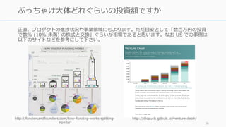 正直、プロダクトの進捗状況や事業領域にもよります。ただ⽬安として「数百万円の投資
で数% (10% 未満) の株式と交換」ぐらいが相場であると思います。なお US での事例は
以下のサイトなどを参考にして下さい。
36
ぶっちゃけ⼤体どれぐらいの投資額ですか
http://fundersandfounders.com/how-funding-works-splitting-
equity/
http://dlopuch.github.io/venture-dealr/
 