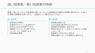 最後に良いエンジェル投資家と悪いエンジェル投資家の代表的な特徴を挙げます。とはい
え相性の問題が⼤きいので、⼀般論として受け⽌めて下さい。
37
良い投資家、悪い投資家の特徴
良い投資家
• 意思決定が素早い
• 起業家のチャレンジを奨励する
• お⾦以上のものを提供できる
• 創業者とビジョンを共有できる
• メンターとして相談できる
• 投資経験が豊富
悪い投資家
• 経営権を要求する
• 元本の返還の要求をちらつかせる
• 投資条件を事細かに設定する
• 時限設定をする（◯⽇までに決めないと投資
しない、等）
• 創業者たちをむやみに攻める
• 事業の進捗レポートを事細かに要求する
 