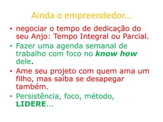 Ainda o empreendedor...
• negociar o tempo de dedicação do
seu Anjo: Tempo Integral ou Parcial.
• Fazer uma agenda semanal de
trabalho com foco no know how
dele.
• Ame seu projeto com quem ama um
filho, mas saiba se desapegar
também.
• Persistência, foco, método,
LIDERE...
 