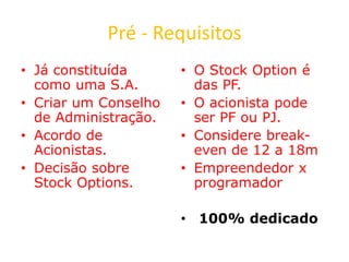 Pré - Requisitos
• Já constituída
como uma S.A.
• Criar um Conselho
de Administração.
• Acordo de
Acionistas.
• Decisão sobre
Stock Options.
• O Stock Option é
das PF.
• O acionista pode
ser PF ou PJ.
• Considere break-
even de 12 a 18m
• Empreendedor x
programador
• 100% dedicado
 