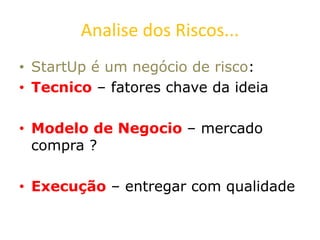 Analise dos Riscos...
• StartUp é um negócio de risco:
• Tecnico – fatores chave da ideia
• Modelo de Negocio – mercado
compra ?
• Execução – entregar com qualidade
 