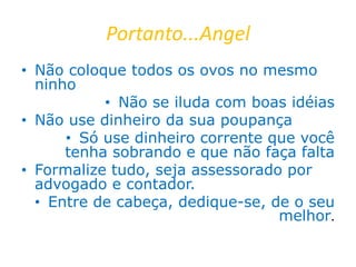 Portanto...Angel
• Não coloque todos os ovos no mesmo
ninho
• Não se iluda com boas idéias
• Não use dinheiro da sua poupança
• Só use dinheiro corrente que você
tenha sobrando e que não faça falta
• Formalize tudo, seja assessorado por
advogado e contador.
• Entre de cabeça, dedique-se, de o seu
melhor.
 