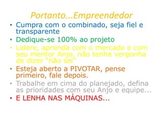 Portanto...Empreendedor
• Cumpra com o combinado, seja fiel e
transparente
• Dedique-se 100% ao projeto
• Lidere, aprenda com o mercado e com
seu mentor Anjo, não tenha vergonha
de dizer “não sei”
• Esteja aberto a PIVOTAR, pense
primeiro, fale depois.
• Trabalhe em cima do planejado, defina
as prioridades com seu Anjo e equipe...
• E LENHA NAS MÁQUINAS...
 