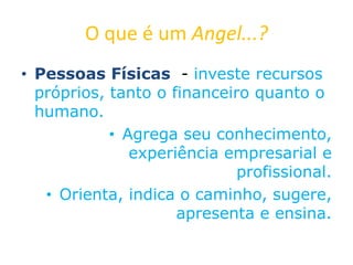 O que é um Angel...?
• Pessoas Físicas - investe recursos
próprios, tanto o financeiro quanto o
humano.
• Agrega seu conhecimento,
experiência empresarial e
profissional.
• Orienta, indica o caminho, sugere,
apresenta e ensina.
 