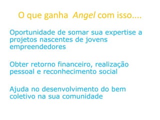 O que ganha Angel com isso....
Oportunidade de somar sua expertise a
projetos nascentes de jovens
empreendedores
Obter retorno financeiro, realização
pessoal e reconhecimento social
Ajuda no desenvolvimento do bem
coletivo na sua comunidade
 
