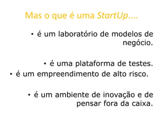 Mas o que é uma StartUp....
• é um laboratório de modelos de
negócio.
• é uma plataforma de testes.
• é um empreendimento de alto risco.
• é um ambiente de inovação e de
pensar fora da caixa.
 
