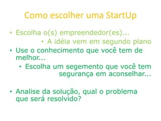 Como escolher uma StartUp
• Escolha o(s) empreendedor(es)...
• A idéia vem em segundo plano
• Use o conhecimento que você tem de
melhor...
• Escolha um segemento que você tem
segurança em aconselhar...
• Analise da solução, qual o problema
que será resolvido?
 