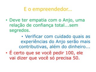 E o empreendedor...
• Deve ter empatia com o Anjo, uma
relação de confiança total...sem
segredos.
• Verificar com cuidado quais as
experiências do Anjo serão mais
contributivas, além do dinheiro...
• É certo que se você pedir 100, ele
vai dizer que você só precisa 50.
 